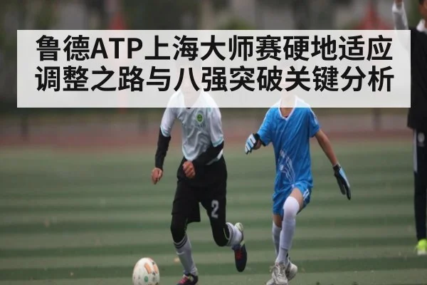 鲁德ATP上海大师赛硬地适应调整之路与八强突破关键分析(c7c7)