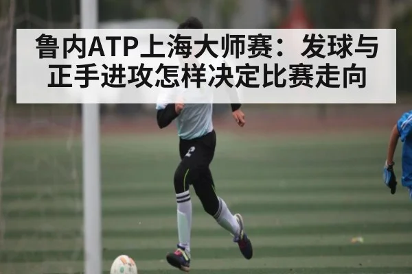 鲁内ATP上海大师赛：发球与正手进攻怎样决定比赛走向（c7c7）