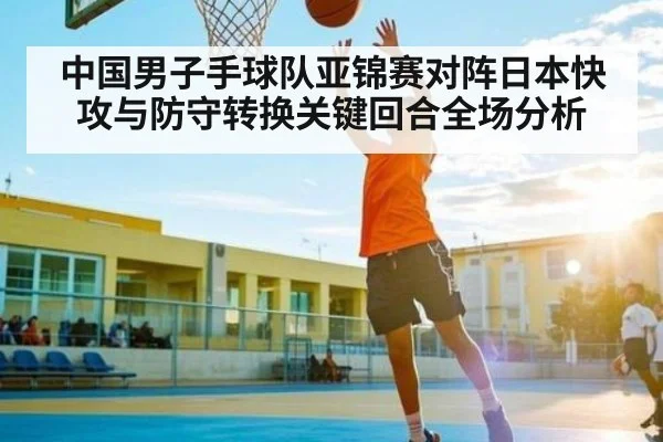 中国男子手球队亚锦赛对阵日本快攻与防守转换关键回合全场分析(c7c7)
