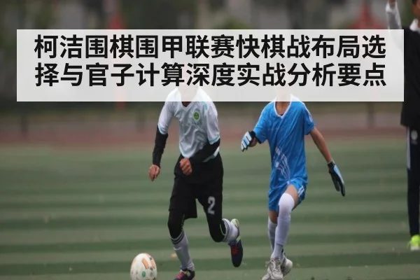 柯洁围棋围甲联赛快棋战布局选择与官子计算深度实战分析要点