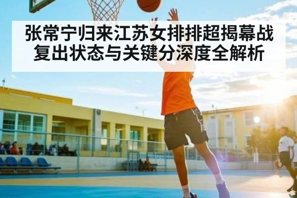 张常宁归来江苏女排排超揭幕战复出状态与关键分深度全解析（c7c7）